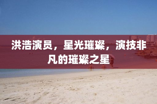 洪浩演員，星光璀璨，演技非凡的璀璨之星