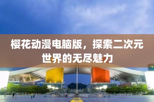 櫻花動漫電腦版，探索二次元世界的無盡魅力