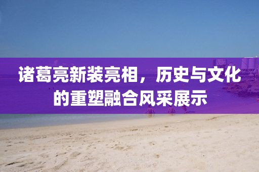 諸葛亮新裝亮相，歷史與文化的重塑融合風(fēng)采展示