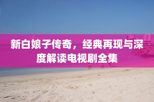 新白娘子傳奇，經(jīng)典再現(xiàn)與深度解讀電視劇全集
