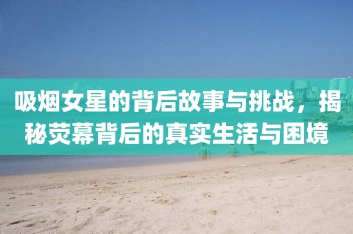 吸煙女星的背后故事與挑戰(zhàn)，揭秘熒幕背后的真實生活與困境