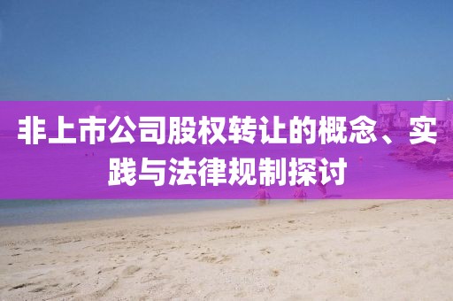 非上市公司股權(quán)轉(zhuǎn)讓的概念、實(shí)踐與法律規(guī)制探討