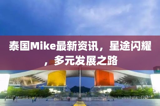 泰國Mike最新資訊，星途閃耀，多元發(fā)展之路
