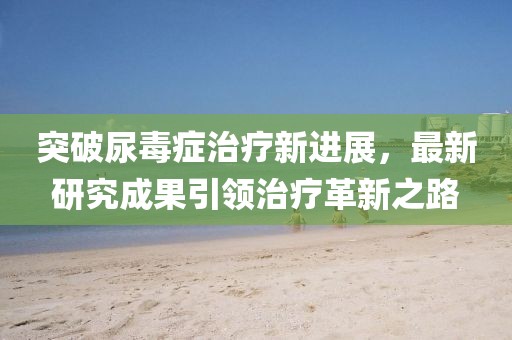 突破尿毒癥治療新進(jìn)展，最新研究成果引領(lǐng)治療革新之路
