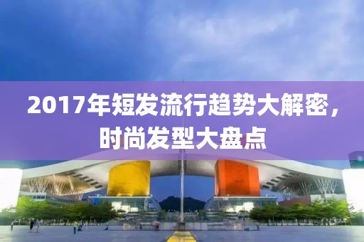 2017年短發(fā)流行趨勢大解密，時尚發(fā)型大盤點(diǎn)