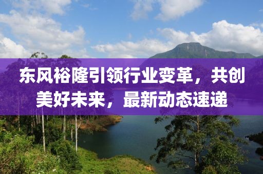 東風裕隆引領行業(yè)變革，共創(chuàng)美好未來，最新動態(tài)速遞