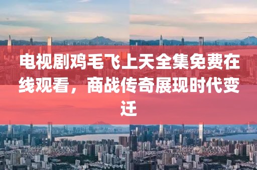 電視劇雞毛飛上天全集免費在線觀看，商戰(zhàn)傳奇展現(xiàn)時代變遷