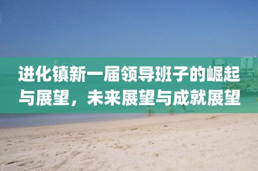 進(jìn)化鎮(zhèn)新一屆領(lǐng)導(dǎo)班子的崛起與展望，未來(lái)展望與成就展望