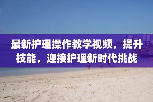 最新護理操作教學(xué)視頻，提升技能，迎接護理新時代挑戰(zhàn)