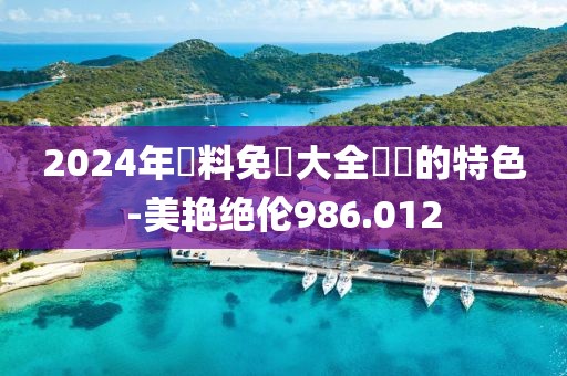 2024年資料免費(fèi)大全優(yōu)勢(shì)的特色-美艷絕倫986.012
