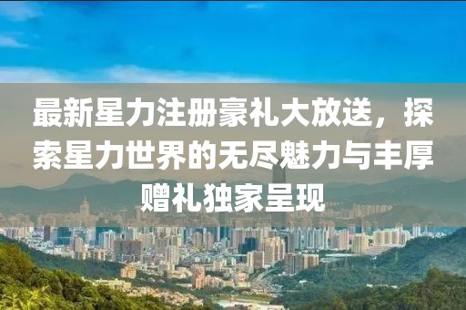 最新星力注冊豪禮大放送，探索星力世界的無盡魅力與豐厚贈禮獨(dú)家呈現(xiàn)