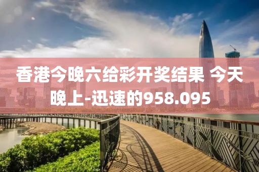 香港今晚六給彩開獎結(jié)果 今天晚上-迅速的958.095