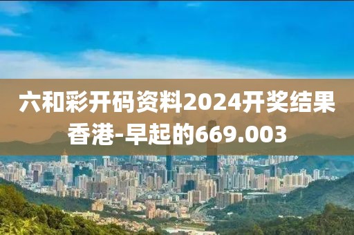 六和彩開碼資料2024開獎結(jié)果香港-早起的669.003