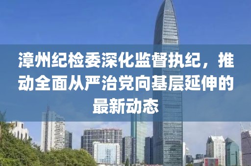 漳州紀(jì)檢委深化監(jiān)督執(zhí)紀(jì)，推動(dòng)全面從嚴(yán)治黨向基層延伸的最新動(dòng)態(tài)