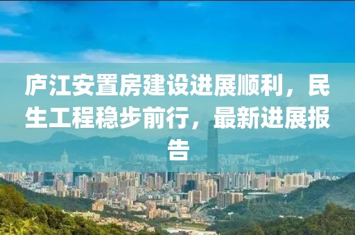 廬江安置房建設(shè)進(jìn)展順利，民生工程穩(wěn)步前行，最新進(jìn)展報(bào)告