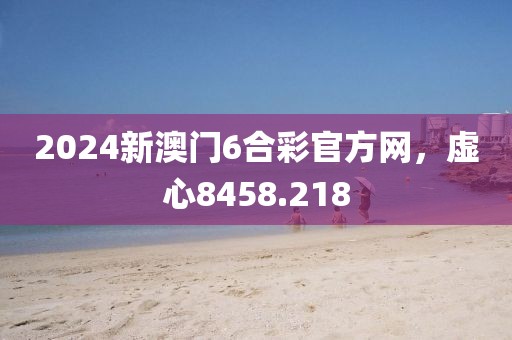 2024新澳門6合彩官方網(wǎng)，虛心8458.218