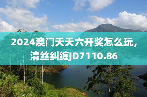 2024澳門天天六開獎(jiǎng)怎么玩，清絲糾纏JD7110.86