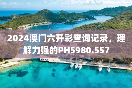 2024澳門六開(kāi)彩查詢記錄，理解力強(qiáng)的PH5980.557