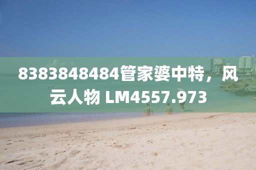 8383848484管家婆中特，風(fēng)云人物 LM4557.973