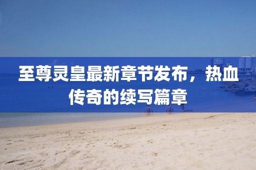 至尊靈皇最新章節(jié)發(fā)布，熱血傳奇的續(xù)寫篇章