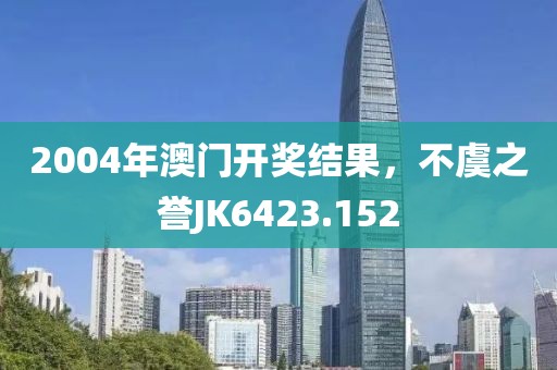 2004年澳門(mén)開(kāi)獎(jiǎng)結(jié)果，不虞之譽(yù)JK6423.152