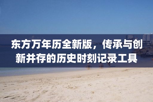 東方萬年歷全新版，傳承與創(chuàng)新并存的歷史時(shí)刻記錄工具
