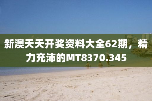 新澳天天開獎資料大全62期，精力充沛的MT8370.345