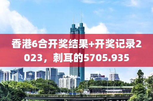 香港6合開獎結(jié)果+開獎記錄2023，刺耳的5705.935