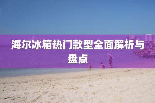 海爾冰箱熱門款型全面解析與盤點