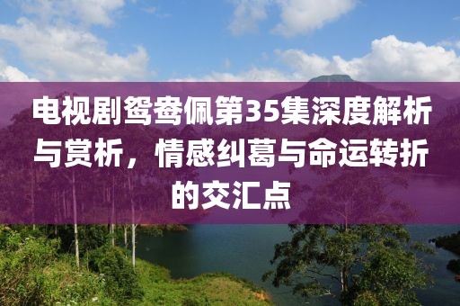 電視劇鴛鴦佩第35集深度解析與賞析，情感糾葛與命運(yùn)轉(zhuǎn)折的交匯點(diǎn)