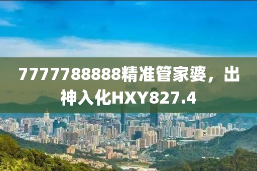 7777788888精準(zhǔn)管家婆，出神入化HXY827.4
