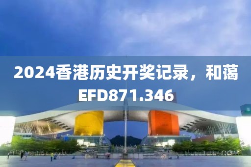 2024香港歷史開獎(jiǎng)記錄，和藹EFD871.346