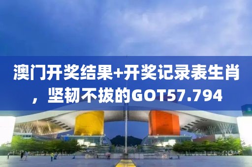 澳門開獎結(jié)果+開獎記錄表生肖，堅(jiān)韌不拔的GOT57.794