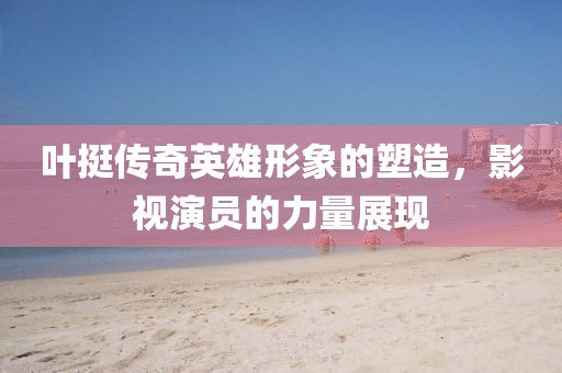 葉挺傳奇英雄形象的塑造，影視演員的力量展現(xiàn)