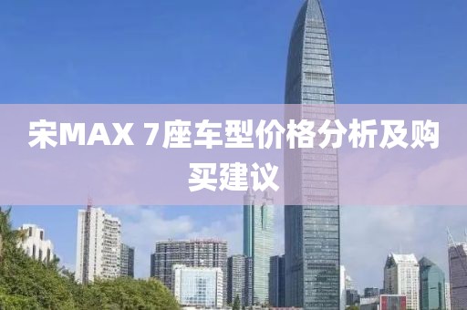 宋MAX 7座車型價格分析及購買建議
