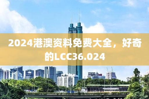 2024港澳資料免費(fèi)大全，好奇的LCC36.024