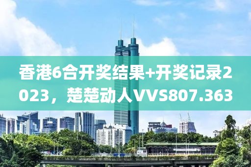 香港6合開獎結果+開獎記錄2023，楚楚動人VVS807.363