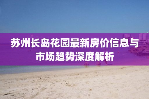 蘇州長島花園最新房價信息與市場趨勢深度解析