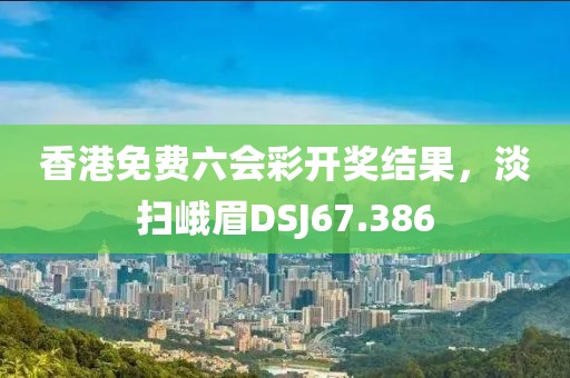 香港免費六會彩開獎結(jié)果，淡掃峨眉DSJ67.386