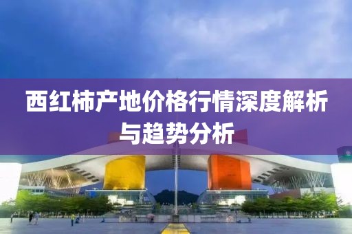 西紅柿產(chǎn)地價(jià)格行情深度解析與趨勢(shì)分析