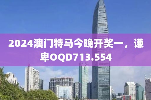 2024澳門特馬今晚開獎(jiǎng)一，謙卑OQD713.554