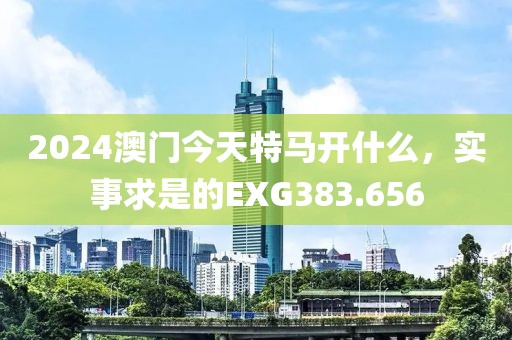2024澳門今天特馬開什么，實(shí)事求是的EXG383.656