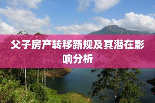 父子房產(chǎn)轉(zhuǎn)移新規(guī)及其潛在影響分析