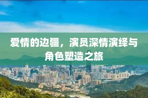 愛情的邊疆，演員深情演繹與角色塑造之旅
