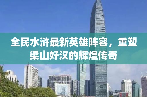 全民水滸最新英雄陣容，重塑梁山好漢的輝煌傳奇