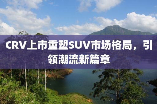 CRV上市重塑SUV市場格局，引領(lǐng)潮流新篇章