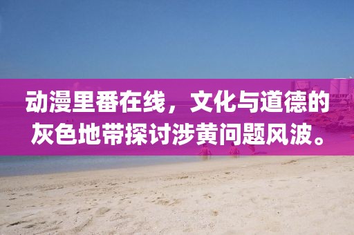 動(dòng)漫里番在線，文化與道德的灰色地帶探討涉黃問(wèn)題風(fēng)波。