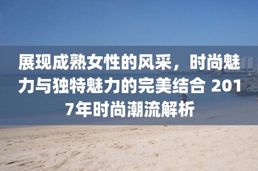 展現(xiàn)成熟女性的風采，時尚魅力與獨特魅力的完美結(jié)合 2017年時尚潮流解析