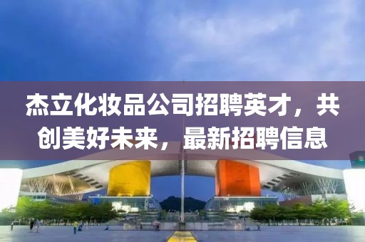 杰立化妝品公司招聘英才，共創(chuàng)美好未來(lái)，最新招聘信息