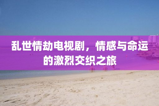 亂世情劫電視劇，情感與命運的激烈交織之旅